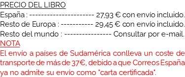 PRECIO DEL LIBRO
España : ---------------------- 27,93 € con envío incluido.
Resto de Europa : ----------- 29,45 € con envío incluido.
Resto del mundo : ---------------- Consultar por e-mail.
NOTA
El envío a países de Sudamérica conlleva un coste de transporte de más de 37€, debido a las pérdidas y otros problemas que surgen en las aduanas de dichos países.