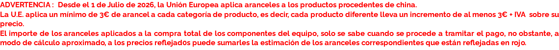 ADVERTENCIA : Desde el 1 de Julio de 2026, la Unión Europea aplica aranceles a los productos procedentes de china.
La U.E. aplica un mínimo de 3€ de arancel a cada categoría de producto, es decir, cada producto diferente lleva un incremento de al menos 3€ + IVA sobre su precio.
El importe de los aranceles aplicados a la compra total de los componentes del equipo, solo se sabe cuando se procede a tramitar el pago, no obstante, a modo de cálculo aproximado, a los precios reflejad0s puede sumarles la estimación de los aranceles correspondientes que están reflejadas en rojo.